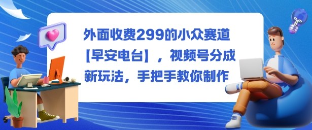 外面收费299的小众赛道【早安电台】，视频号分成新玩法，手把手教你制作-幼小初高学社